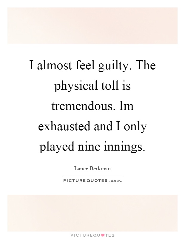 I almost feel guilty. The physical toll is tremendous. Im exhausted and I only played nine innings Picture Quote #1