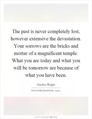 The past is never completely lost, however extensive the devastation. Your sorrows are the bricks and mortar of a magnificent temple. What you are today and what you will be tomorrow are because of what you have been Picture Quote #1