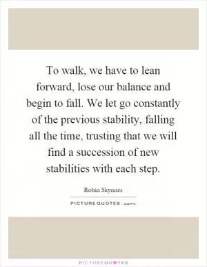 To walk, we have to lean forward, lose our balance and begin to fall. We let go constantly of the previous stability, falling all the time, trusting that we will find a succession of new stabilities with each step Picture Quote #1