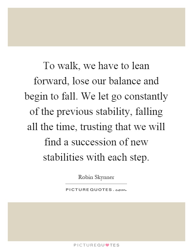 To walk, we have to lean forward, lose our balance and begin to fall. We let go constantly of the previous stability, falling all the time, trusting that we will find a succession of new stabilities with each step Picture Quote #1