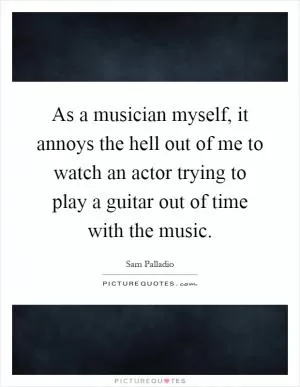 As a musician myself, it annoys the hell out of me to watch an actor trying to play a guitar out of time with the music Picture Quote #1