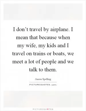 I don’t travel by airplane. I mean that because when my wife, my kids and I travel on trains or boats, we meet a lot of people and we talk to them Picture Quote #1