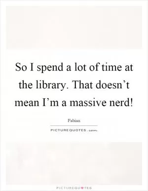 So I spend a lot of time at the library. That doesn’t mean I’m a massive nerd! Picture Quote #1