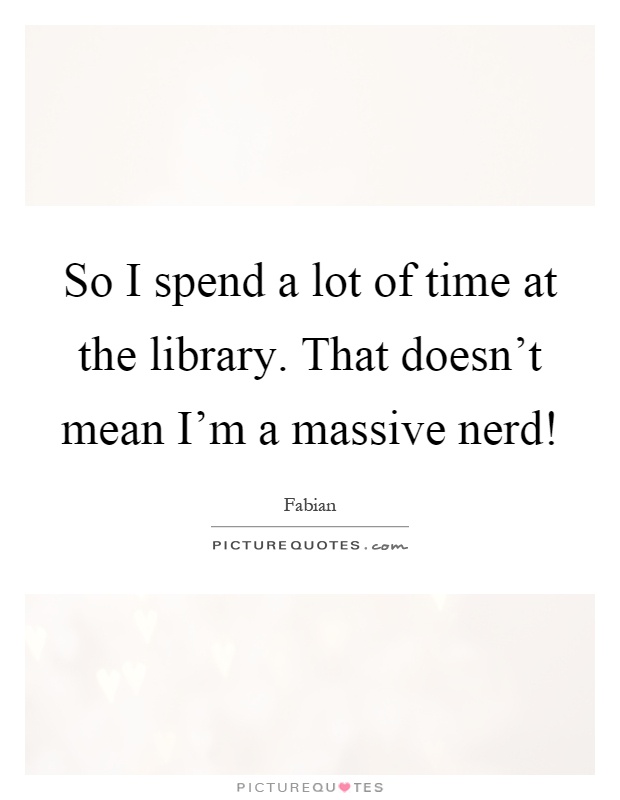 So I spend a lot of time at the library. That doesn't mean I'm a massive nerd! Picture Quote #1