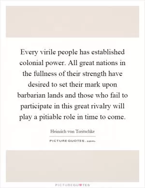 Every virile people has established colonial power. All great nations in the fullness of their strength have desired to set their mark upon barbarian lands and those who fail to participate in this great rivalry will play a pitiable role in time to come Picture Quote #1