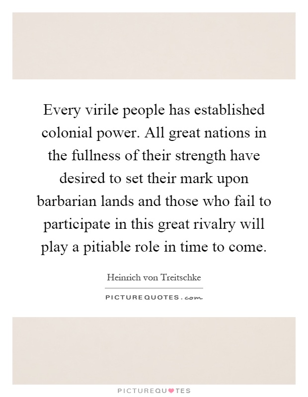 Every virile people has established colonial power. All great nations in the fullness of their strength have desired to set their mark upon barbarian lands and those who fail to participate in this great rivalry will play a pitiable role in time to come Picture Quote #1