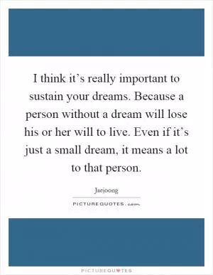 I think it’s really important to sustain your dreams. Because a person without a dream will lose his or her will to live. Even if it’s just a small dream, it means a lot to that person Picture Quote #1