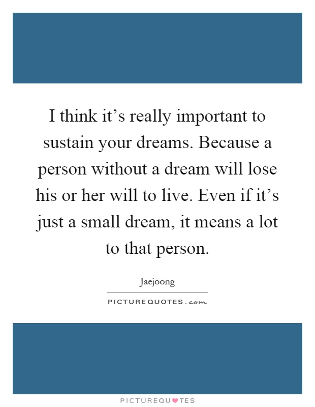 I think it's really important to sustain your dreams. Because a person without a dream will lose his or her will to live. Even if it's just a small dream, it means a lot to that person Picture Quote #1
