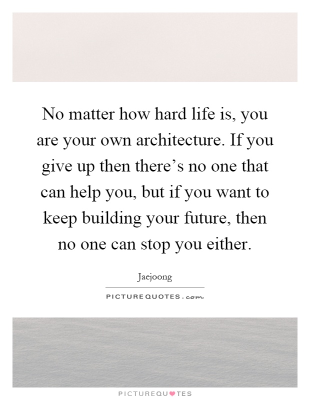 No matter how hard life is, you are your own architecture. If you give up then there's no one that can help you, but if you want to keep building your future, then no one can stop you either Picture Quote #1