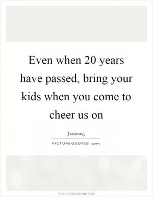Even when 20 years have passed, bring your kids when you come to cheer us on Picture Quote #1