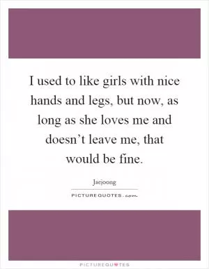 I used to like girls with nice hands and legs, but now, as long as she loves me and doesn’t leave me, that would be fine Picture Quote #1