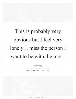 This is probably very obvious but I feel very lonely. I miss the person I want to be with the most Picture Quote #1
