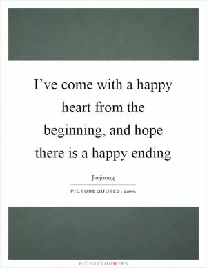 I’ve come with a happy heart from the beginning, and hope there is a happy ending Picture Quote #1