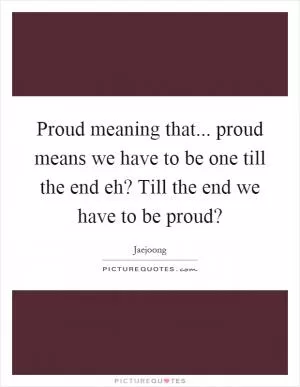 Proud meaning that... proud means we have to be one till the end eh? Till the end we have to be proud? Picture Quote #1