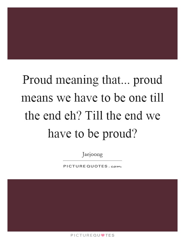 Proud meaning that... proud means we have to be one till the end eh? Till the end we have to be proud? Picture Quote #1