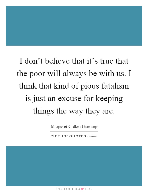 I don't believe that it's true that the poor will always be with us. I think that kind of pious fatalism is just an excuse for keeping things the way they are Picture Quote #1