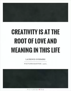 Creativity is at the root of love and meaning in this life Picture Quote #1