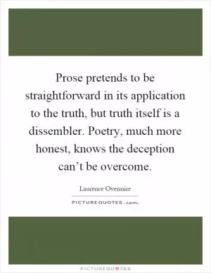 Prose pretends to be straightforward in its application to the truth, but truth itself is a dissembler. Poetry, much more honest, knows the deception can’t be overcome Picture Quote #1