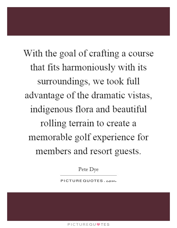 With the goal of crafting a course that fits harmoniously with its surroundings, we took full advantage of the dramatic vistas, indigenous flora and beautiful rolling terrain to create a memorable golf experience for members and resort guests Picture Quote #1