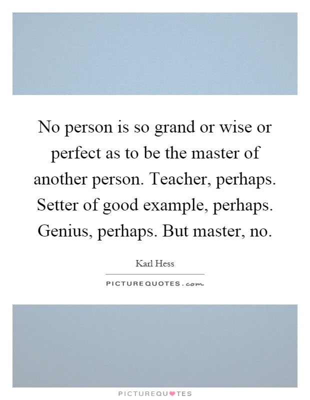 No person is so grand or wise or perfect as to be the master of another person. Teacher, perhaps. Setter of good example, perhaps. Genius, perhaps. But master, no Picture Quote #1