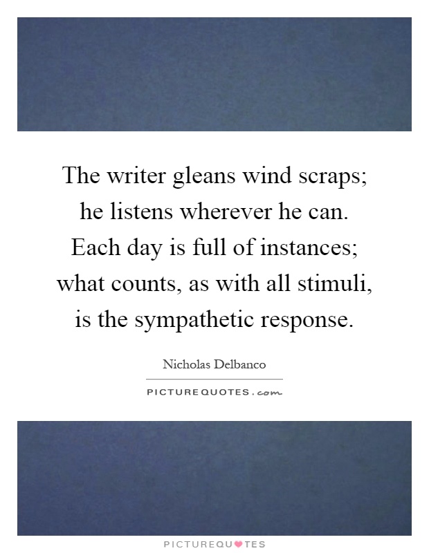The writer gleans wind scraps; he listens wherever he can. Each day is full of instances; what counts, as with all stimuli, is the sympathetic response Picture Quote #1