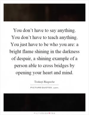 You don’t have to say anything. You don’t have to teach anything. You just have to be who you are: a bright flame shining in the darkness of despair, a shining example of a person able to cross bridges by opening your heart and mind Picture Quote #1