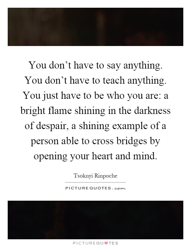 You don't have to say anything. You don't have to teach anything. You just have to be who you are: a bright flame shining in the darkness of despair, a shining example of a person able to cross bridges by opening your heart and mind Picture Quote #1