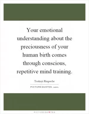Your emotional understanding about the preciousness of your human birth comes through conscious, repetitive mind training Picture Quote #1