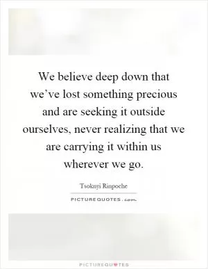 We believe deep down that we’ve lost something precious and are seeking it outside ourselves, never realizing that we are carrying it within us wherever we go Picture Quote #1