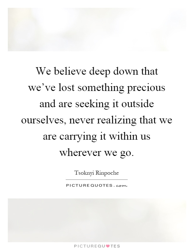 We believe deep down that we've lost something precious and are seeking it outside ourselves, never realizing that we are carrying it within us wherever we go Picture Quote #1