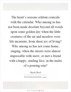 The heart’s seasons seldom coincide with the calendar. Who among us has not been made desolate beyond all words upon some golden day when the little creatures of the air and meadow were life incarnate, from sheer joy of living? Who among us has not come home, singing, when the streets were almost impassable with snow, or met a friend with a happy, smiling face, in the midst of a pouring rain? Picture Quote #1