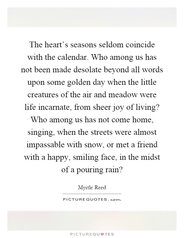 The heart's seasons seldom coincide with the calendar. Who among us has not been made desolate beyond all words upon some golden day when the little creatures of the air and meadow were life incarnate, from sheer joy of living? Who among us has not come home, singing, when the streets were almost impassable with snow, or met a friend with a happy, smiling face, in the midst of a pouring rain? Picture Quote #1