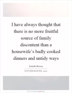 I have always thought that there is no more fruitful source of family discontent than a housewife’s badly cooked dinners and untidy ways Picture Quote #1