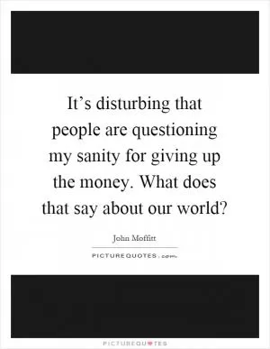 It’s disturbing that people are questioning my sanity for giving up the money. What does that say about our world? Picture Quote #1