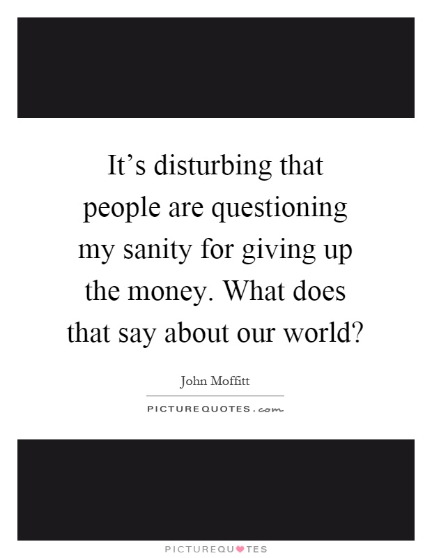 It's disturbing that people are questioning my sanity for giving up the money. What does that say about our world? Picture Quote #1