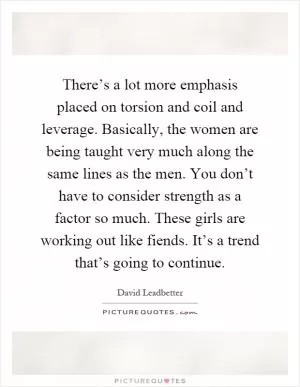 There’s a lot more emphasis placed on torsion and coil and leverage. Basically, the women are being taught very much along the same lines as the men. You don’t have to consider strength as a factor so much. These girls are working out like fiends. It’s a trend that’s going to continue Picture Quote #1