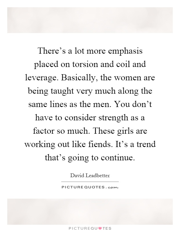 There's a lot more emphasis placed on torsion and coil and leverage. Basically, the women are being taught very much along the same lines as the men. You don't have to consider strength as a factor so much. These girls are working out like fiends. It's a trend that's going to continue Picture Quote #1