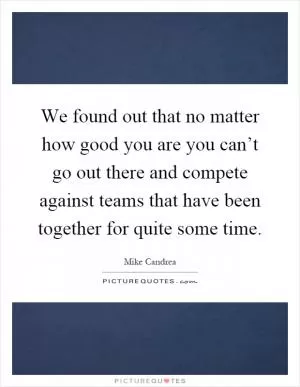 We found out that no matter how good you are you can’t go out there and compete against teams that have been together for quite some time Picture Quote #1