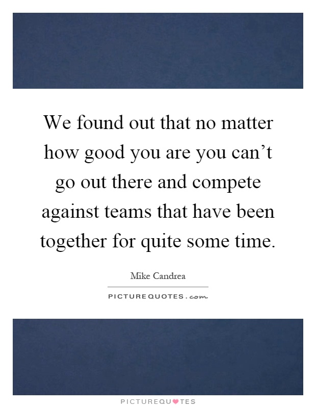We found out that no matter how good you are you can't go out there and compete against teams that have been together for quite some time Picture Quote #1