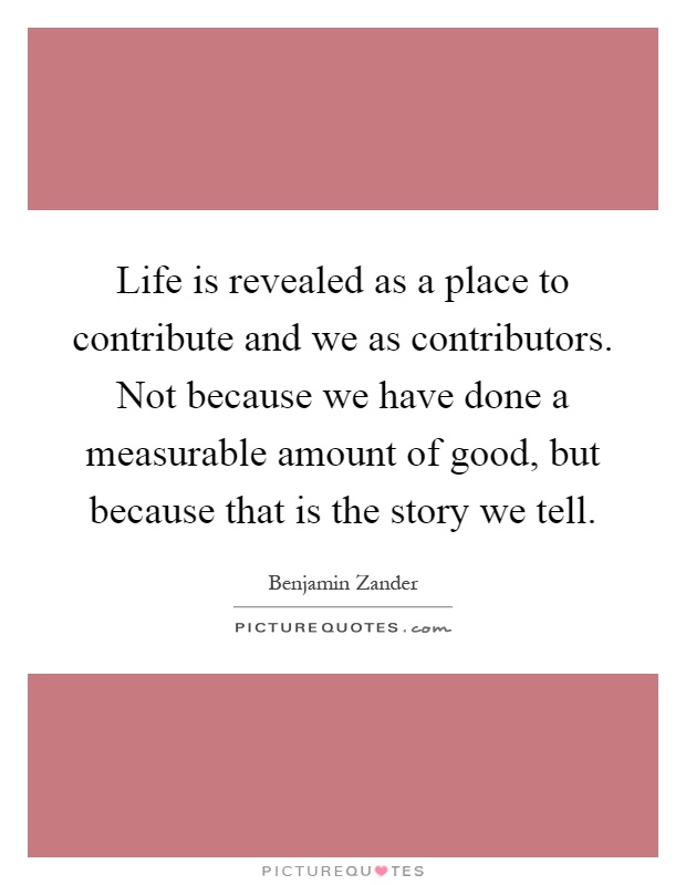 Life is revealed as a place to contribute and we as contributors. Not because we have done a measurable amount of good, but because that is the story we tell Picture Quote #1