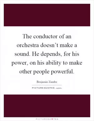 The conductor of an orchestra doesn’t make a sound. He depends, for his power, on his ability to make other people powerful Picture Quote #1