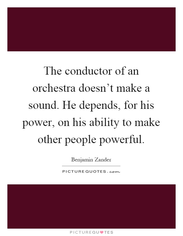 The conductor of an orchestra doesn't make a sound. He depends, for his power, on his ability to make other people powerful Picture Quote #1
