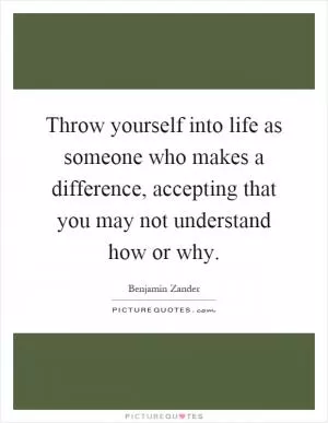 Throw yourself into life as someone who makes a difference, accepting that you may not understand how or why Picture Quote #1
