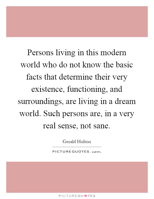 Persons living in this modern world who do not know the basic facts that determine their very existence, functioning, and surroundings, are living in a dream world. Such persons are, in a very real sense, not sane Picture Quote #1