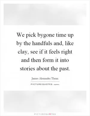 We pick bygone time up by the handfuls and, like clay, see if it feels right and then form it into stories about the past Picture Quote #1