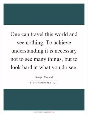 One can travel this world and see nothing. To achieve understanding it is necessary not to see many things, but to look hard at what you do see Picture Quote #1