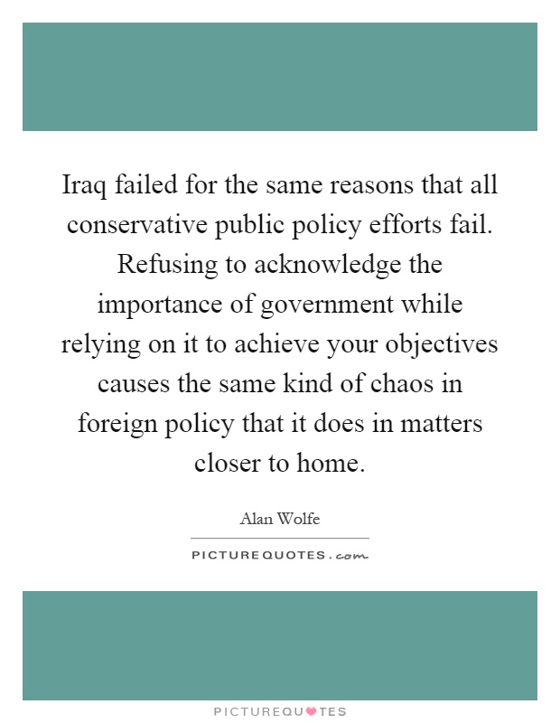 Iraq failed for the same reasons that all conservative public policy efforts fail. Refusing to acknowledge the importance of government while relying on it to achieve your objectives causes the same kind of chaos in foreign policy that it does in matters closer to home Picture Quote #1