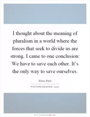 I thought about the meaning of pluralism in a world where the forces that seek to divide us are strong. I came to one conclusion: We have to save each other. It’s the only way to save ourselves Picture Quote #1