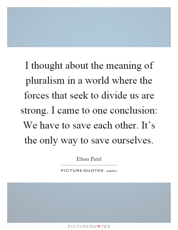 I thought about the meaning of pluralism in a world where the forces that seek to divide us are strong. I came to one conclusion: We have to save each other. It's the only way to save ourselves Picture Quote #1