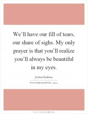 We’ll have our fill of tears, our share of sighs. My only prayer is that you’ll realize you’ll always be beautiful in my eyes Picture Quote #1